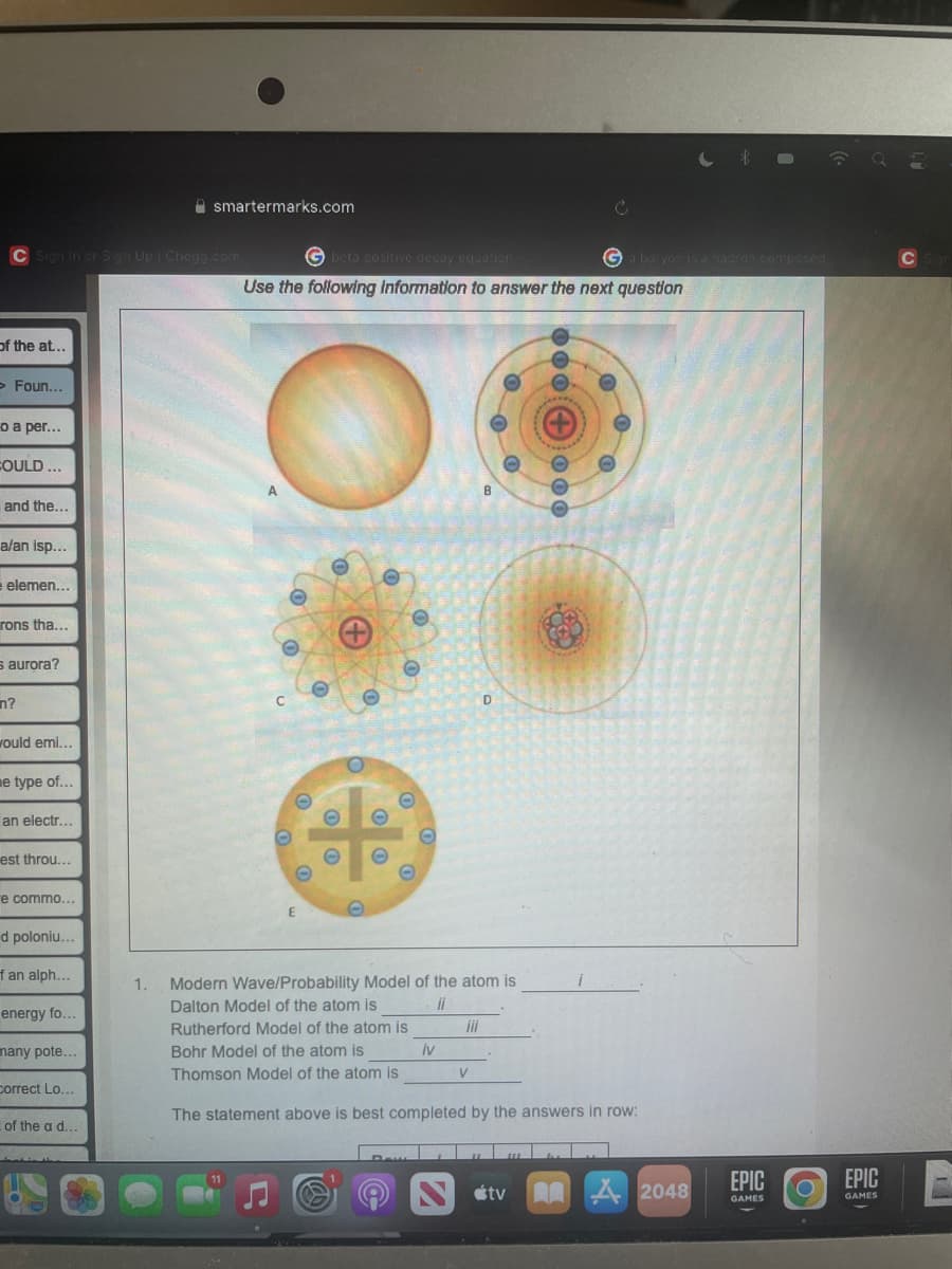 C Sign In or Sign Up | Chegg.com
of the at...
> Foun...
o a per...
COULD...
smartermarks.com
Gbeta positive decay equation
Use the following information to answer the next question
O
and the...
a/an isp...
elemen...
rons tha...
s aurora?
n?
would emi...
e type of...
an electr...
est throu...
e commo...
d poloniu...
f an alph...
energy fo...
many pote...
Correct Lo...
of the a d...
O
+
O
O
O
O
O
B
00+000
*****
O
a baryon is a nadran composed..
D
E
1. Modern Wave/Probability Model of the atom is
ii
Dalton Model of the atom is
Rutherford Model of the atom is
iii
iv
Bohr Model of the atom is
Thomson Model of the atom is
V
The statement above is best completed by the answers in row:
11
tv
Å 2048
EPIC
GAMES
O
EPIC
GAMES
C Sign