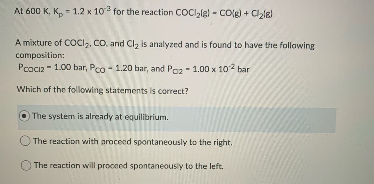 At 600 K, K, = 1.2 x 103 for the reaction COCI2(g) = CO(g) + Cl2(g)
%3D
A mixture of COCI2, CO, and Cl, is analyzed and is found to have the following
composition:
PcoCI2 = 1.00 bar, Pco = 1.20 bar, and PC12 = 1.00 x 102 bar
%3D
%3D
Which of the following statements is correct?
The system is already at equilibrium.
The reaction with proceed spontaneously to the right.
The reaction will proceed spontaneously to the left.
