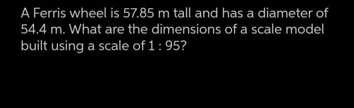 A Ferris wheel is 57.85 m tall and has a diameter of
54.4 m. What are the dimensions of a scale model
built using a scale of 1 : 95?