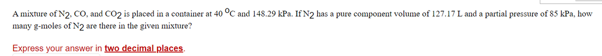 A mixture of N2, CO, and CO2 is placed in a container at 40 °C and 148.29 kPa. If N2 has a pure component volume of 127.17 L and a partial pressure of 85 kPa, how
many g-moles of N2 are there in the given mixture?
Express your answer in two decimal places.