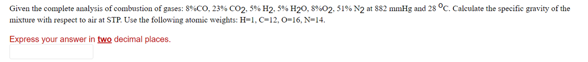 Given the complete analysis of combustion of gases: 8%CO, 23% CO2, 5% H2, 5% H2O, 8%O2, 51% N2 at 882 mmHg and 28 °C. Calculate the specific gravity of the
mixture with respect to air at STP. Use the following atomic weights: H=1, C=12, O=16, N=14.
Express your answer in two decimal places.