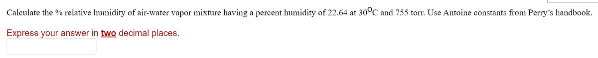 Calculate the % relative humidity of air-water vapor mixture having a percent humidity of 22.64 at 30°C and 755 torr. Use Antoine constants from Perry's handbook.
Express your answer in two decimal places.