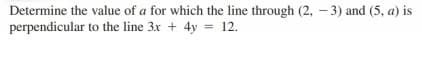 Determine the value of a for which the line through (2, - 3) and (5, a) is
perpendicular to the line 3x + 4y = 12.
