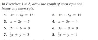 In Exercises 1 to 8, draw the graph of each equation.
Name any intercepts.
1. 3x + 4y = 12
2. 3x + 5y = 15
%3D
3. x - 2y = 5
4. x - 3y = 4
5. 2x + 6 = 0
6. 3y - 9 = 0
7. + y = 3
r - y = 1
8.
