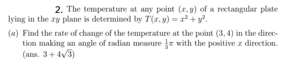 2. The temperature at any point (x, y) of a rectangular plate
lying in the xy plane is determined by T(x, y) = x² + y².
(a) Find the rate of change of the temperature at the point (3, 4) in the direc-
tion making an angle of radian measure 7 with the positive x direction.
(ans. 3+4v3)
