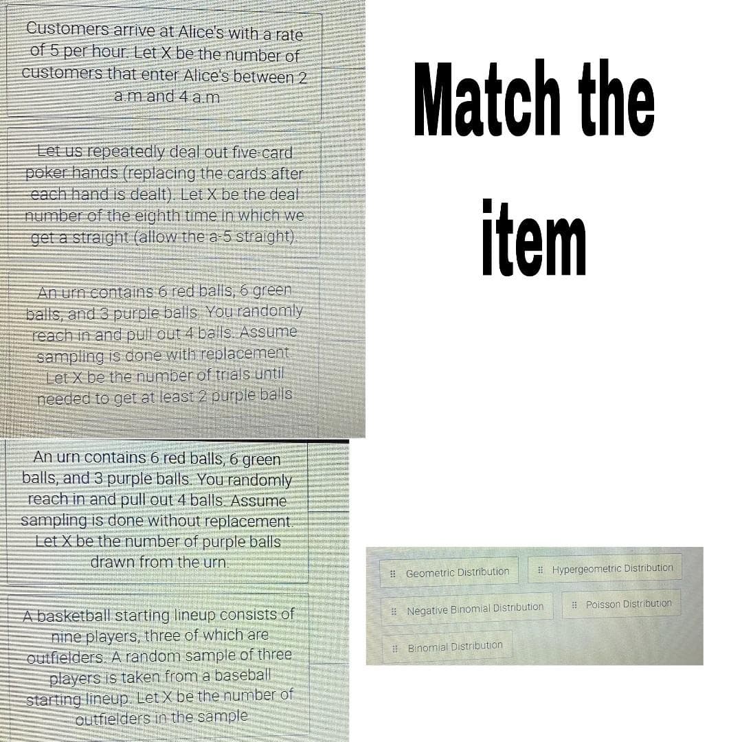 Customers arrive at Alice's with a rate
of 5 per hour. Let X be the number of
customers that enter Alice's between 2
amand 4 am
Match the
Let us repeatedly deal out five card
poker hands (replacing the cards after
each hand is dealt). Let X be the deal
number of the eighth time in which we
get a straight (allow the a 5 straight).
item
An urn contains 6 red balis, 6 green
balls, and 3 purple balls You randomly
reach in and pull out 4 balls. Assume
sampling is done with replacement
Let X be the number of trials until
needed to get at least 2 purple balls
An urn contains 6 red balls, 6 green
balls, and 3 purple balls. You randomly
reach in and pull out 4 balls. Assume
sampling is done without replacement.
Let X be the number of purple balls
drawn from the urn.
# Geometric Distribution
# Hypergeometric Distribution
# Poisson Distribution
A basketball starting lineup consists of
nine players, three of which are
outfielders A random sample of three.
players is taken from a baseball
starting lineup. Let X be the number of
outfielders in the sample
# Negative Binomial Distribution
I Binomial Distribution
