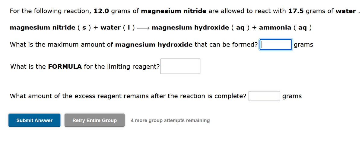 For the following reaction, 12.0 grams of magnesium nitride are allowed to react with 17.5 grams of water .
magnesium nitride ( s) + water (I)
→ magnesium hydroxide ( aq ) + ammonia ( aq )
What is the maximum amount of magnesium hydroxide that can be formed?
grams
What is the FORMULA for the limiting reagent?
What amount of the excess reagent remains after the reaction is complete?
grams
Submit Answer
Retry Entire Group
4 more group attempts remaining
