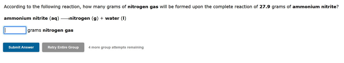 According to the following reaction, how many grams of nitrogen gas will be formed upon the complete reaction of 27.9 grams of ammonium nitrite?
ammonium nitrite (aq)
→nitrogen (g) + water (I)
grams nitrogen gas
Submit Answer
Retry Entire Group
4 more group attempts remaining
