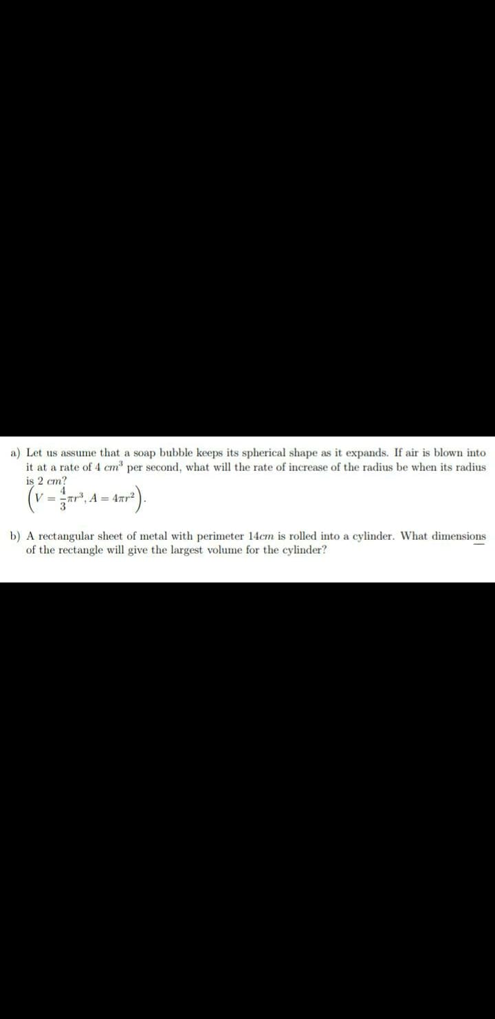 a) Let us assume that a soap bubble keeps its spherical shape as it expands. If air is blown into
it at a rate of 4 cm per second, what will the rate of increase of the radius be when its radius
is 2 cm?
(v = r", A = 4ar
b) A rectangular sheet of metal with perimeter 14cm is rolled into a cylinder. What dimensions
of the rectangle will give the largest volume for the cylinder?
