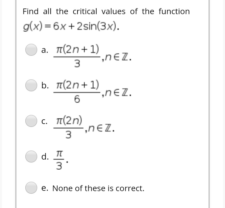 Find all the critical values of the function
g(x) = 6x+2sin(3x).
a. π( 2n + 1)
-,nEZ.
3
b. π( 2n + 1)
-,nEZ.
6.
c. π( 2η)
2,nEZ.
3
d. T
3
e. None of these is correct.
