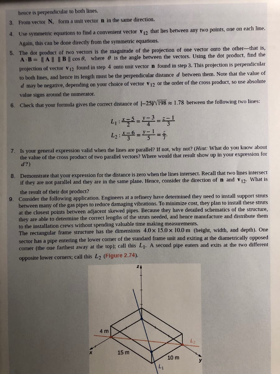 hence is perpendicular to both lines.
3. From vector N, form a unit vector n in the same direction.
4. Use symmetric equations to find a convenient vector v2 that lies between any two points, one on each line.
Again, this can be done directly from the symmetric equations.
5. The dot product of two vectors is the magnitude of the projection of one vector onto the other-that is,
A B= || A || || B || cos 6, where 0 is the angle between the vectors. Using the dot product, find the
projection of vector v12 found in step 4 onto unit vector n found in step 3. This projection is perpendicular
to both lines, and hence its length must be the perpendicular distance d between them. Note that the value of
d may be negative, depending on your choice of vector v12 or the order of the cross product, so use absolute
value signs around the numerator.
6. Check that your formula gives the correct distance of |-25/V198 z 1.78 between the following two lines:
7. Is your general expression valid when the lines are parallel? If not, why not? (Hint: What do you know about
the value of the cross product of two parallel vectors? Where would that result show up in your expression for
d?)
8. Demonstrate that your expression for the distance is zero when the lines intersect. Recall that two lines intersect
if they are not parallel and they are in the same plane. Hence, consider the direction of n and v12. What is
the result of their dot product?
9. Consider the following application. Engineers at a refinery have determined they need to install support struts
between many of the gas pipes to reduce damaging vibrations. To minimize cost, they plan to install these struts
at the closest points between adjacent skewed pipes. Because they have detailed schematics of the structure,
they are able to determine the correct lengths of the struts needed, and hence manufacture and distribute them
to the installation crews without spending valuable time making measurements.
The rectangular frame structure has the dimensions 4.0 x 15.0 x 10.0 m (height, width, and depth). One
sector has a pipe entering the lower corner of the standard frame unit and exiting at the diametrically opposed
cormer (the one farthest away at the top); call this L1. A second pipe enters and exits at the two different
opposite lower corners; call this L2 (Figure 2.74).
4 m
15 m
10 m
