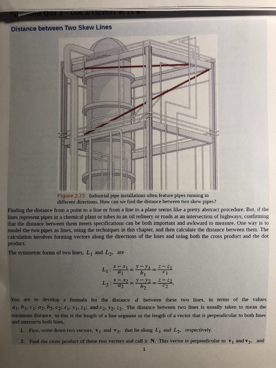 ome Quiz 3
Due 3/15/2021 dt l1 dim
Distance between Two Skew Lines
Figure 2.73 Industrial pipe installations often feature pipes running in
different directions. How can we find the distance between two skew pipes?
Finding the distance from a point to a line or from a line to a plane seems like a pretty abstract procedure. But, if the
lines represent pipes in a chemical plant or tubes in an oil refinery or roads at an intersection of highways, confirming
that the distance between them meets specifications can be both important and awkward to measure. One way is to
model the two pipes as lines, using the techniques in this chapter, and then calculate the distance between them. The
calculation involves forming vectors along the directions of the lines and using both the cross product and the dot
product.
The symmetric forms of two lines, L and L2, are
y-y2 -
b2
%3D
a2
You are to develop a formula for the distance d between these two lines, in terms of the values
a1, b1, c1; a2, b2, c2; x1, y1, z1; and x2, y2, 22. The distance between two lines is usually taken to mean the
minimum distance, so this is the length of a line segment or the length of a vector that is perpendicular to both lines
and intersects both lines.
1. First, write down two vectors, v and v2, that lie along L and L2, respectively.
2. Find the cross product of these two vectors and call it N. This vector is perpendicular to vi and v2, and
1
