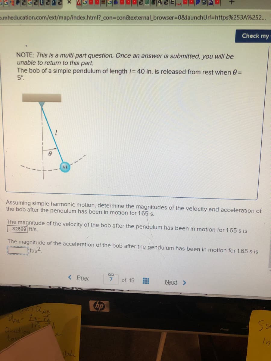 a.mheducation.com/ext/map/index.html?_con%3Dcon&external_browser%3D08&launchUrl=https%253A%252...
Check my
NOTE: This is a multi-part question. Once an answer is submitted, you will be
unable to return to this part.
The bob of a simple pendulum of length /= 40 in. is released from rest when 0 =
5°.
Assuming simple harmonic motion, determine the magnitudes of the velocity and acceleration of
the bob after the pendulum has been in motion for 1.65 s.
The magnitude of the velocity of the bob after the pendulum has been in motion for 1.65 s is
82699 ft/s.
The magnitude of the acceleration of the bob after the pendulum has been in motion for 1.65 s is
t/s2.
< Prev
of 15
Next >
Menu
Tro
Dicection
In
fuel
