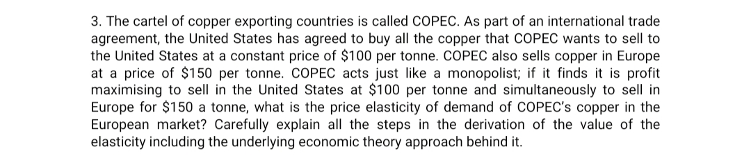 3. The cartel of copper exporting countries is called COPEC. As part of an international trade
agreement, the United States has agreed to buy all the copper that COPEC wants to sell to
the United States at a constant price of $100 per tonne. COPEC also sells copper in Europe
at a price of $150 per tonne. COPEC acts just like a monopolist; if it finds it is profit
maximising to sell in the United States at $100 per tonne and simultaneously I sell in
Europe for $150 a tonne, what is the price elasticity of demand of COPEC's copper in the
European market? Carefully explain all the steps in the derivation of the value of the
elasticity including the underlying economic theory approach behind it.