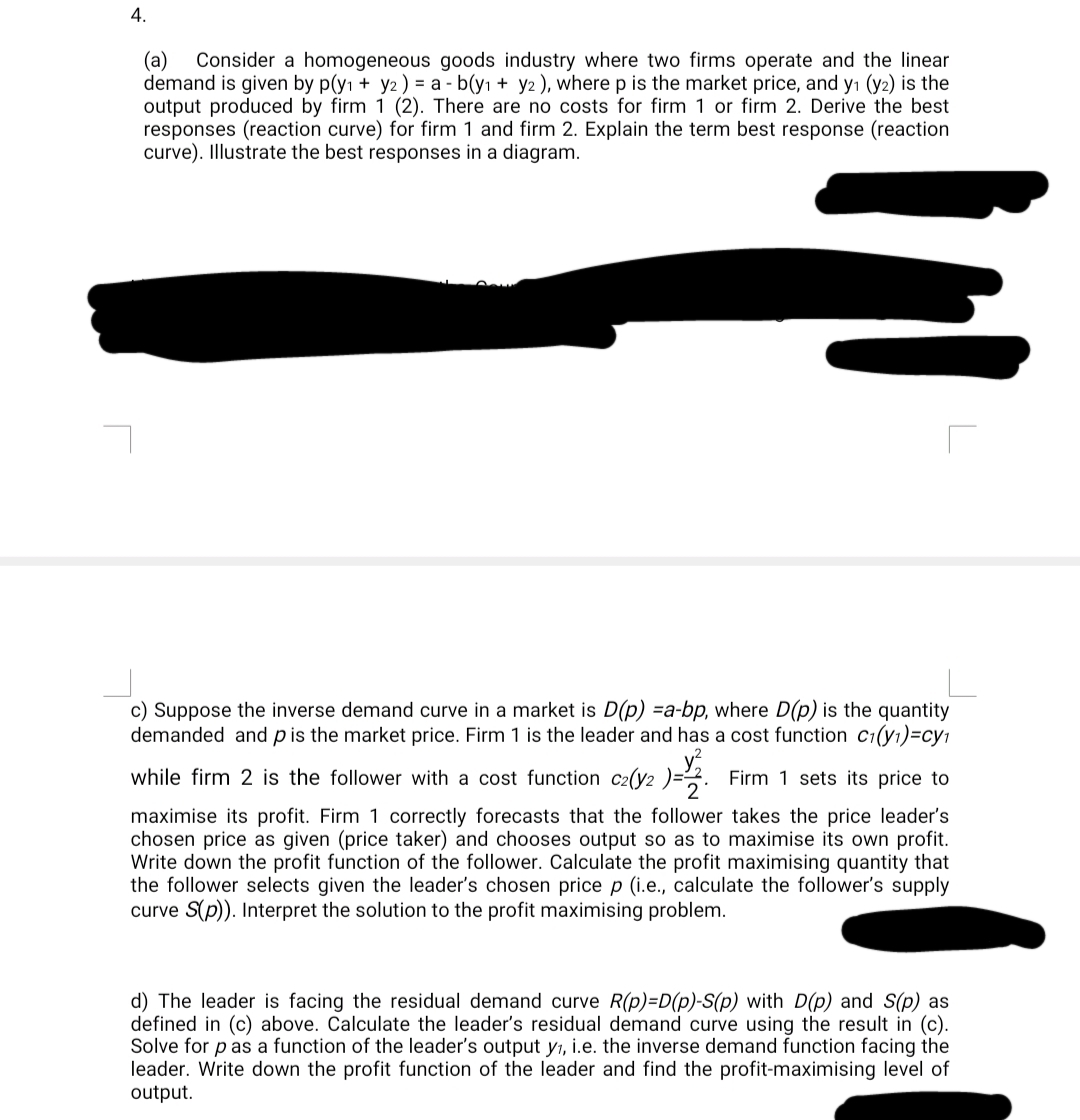 4.
(a) Consider a homogeneous goods industry where two firms operate and the linear
demand is given by p(y₁ + y2) = a - b(y₁ + y2), where p is the market price, and y₁ (y2) is the
output produced by firm 1 (2). There are no costs for firm 1 or firm 2. Derive the best
responses (reaction curve) for firm 1 and firm 2. Explain the term best response (reaction
curve). Illustrate the best responses in a diagram.
W
c) Suppose the inverse demand curve in a market is D(p) =a-bp, where D(p) is the quantity
demanded and p is the market price. Firm 1 is the leader and has a cost function c₁(y₁)=cy₁
2
while firm 2 is the follower with a cost function c2(y2 )=2 Firm 1 sets its price to
maximise its profit. Firm 1 correctly forecasts that the follower takes the price leader's
chosen price as given (price taker) and chooses output so as to maximise its own profit.
Write down the profit function of the follower. Calculate the profit maximising quantity that
the follower selects given the leader's chosen price p (i.e., calculate the follower's supply
curve S(p)). Interpret the solution to the profit maximising problem.
d) The leader is facing the residual demand curve R(p)=D(p)-S(p) with D(p) and S(p) as
defined in (c) above. Calculate the leader's residual demand curve using the result in (c).
Solve for p as a function of the leader's output y₁, i.e. the inverse demand function facing the
leader. Write down the profit function of the leader and find the profit-maximising level of
output.