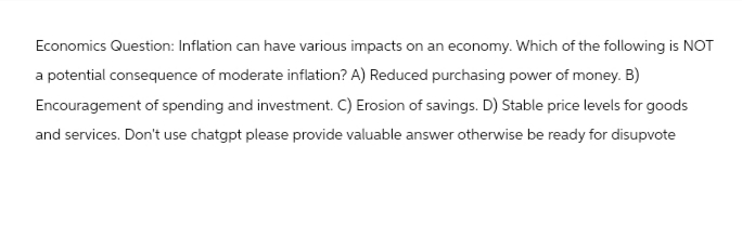 Economics Question: Inflation can have various impacts on an economy. Which of the following is NOT
a potential consequence of moderate inflation? A) Reduced purchasing power of money. B)
Encouragement of spending and investment. C) Erosion of savings. D) Stable price levels for goods
and services. Don't use chatgpt please provide valuable answer otherwise be ready for disupvote