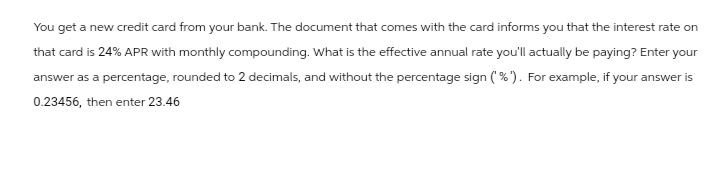 You get a new credit card from your bank. The document that comes with the card informs you that the interest rate on
that card is 24% APR with monthly compounding. What is the effective annual rate you'll actually be paying? Enter your
answer as a percentage, rounded to 2 decimals, and without the percentage sign ('%'). For example, if your answer is
0.23456, then enter 23.46