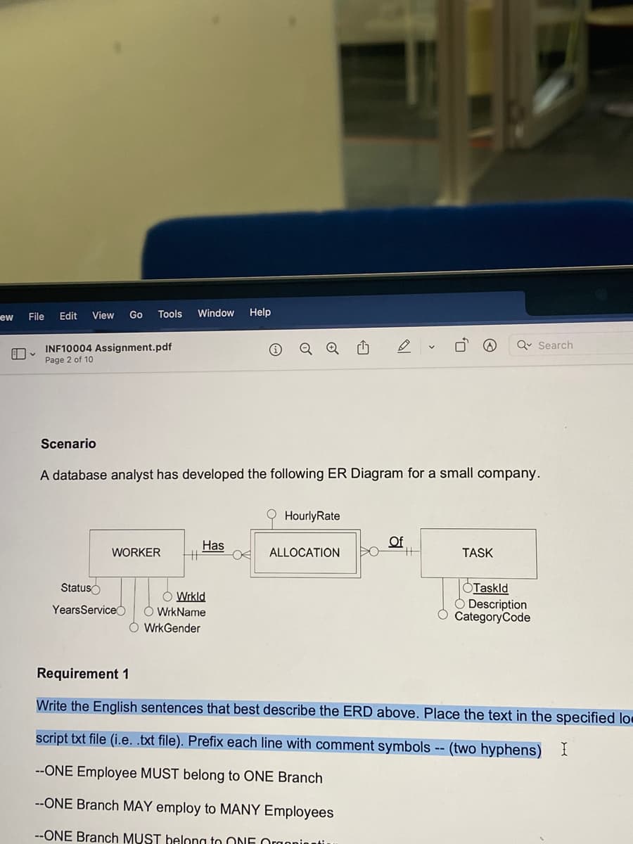 ew
File Edit View Go
INF10004 Assignment.pdf
Page 2 of 10
Scenario
Tools Window Help
WORKER
Status
YearsService
A database analyst has developed the following ER Diagram for a small company.
Has
o
O Wrkld
WrkName
ÓWrkGender
Hourly Rate
ALLOCATION
Of
#
Q Search
TASK
OTaskld
O Description
CategoryCode
Requirement 1
Write the English sentences that best describe the ERD above. Place the text in the specified lo
script txt file (i.e. .txt file). Prefix each line with comment symbols -- (two hyphens) I
--ONE Employee MUST belong to ONE Branch
--ONE Branch MAY employ to MANY Employees
--ONE Branch MUST belong to ONE Orgoniti