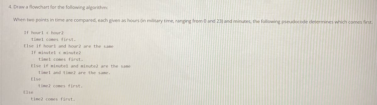 4. Draw a flowchart for the following algorithm:
When two points in time are compared, each given as hours (in military time, ranging from 0 and 23) and minutes, the following pseudocode determines which comes first.
If hour1 < hour2
timel comes first.
Else if hour1 and hour2 are the same
If minutel < minute2
timel comes first.
Else if minute1 and minute2 are the same
timel and time2 are the same.
Else
time2 comes first.
Else
time2 comes first.
