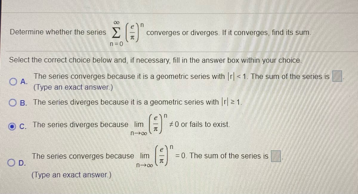 Determine whether the series >E
converges or diverges. If it converges, find its sum.
TC
n=0
Select the correct choice below and, if necessary, fill in the answer box within your choice.
The series converges because it is a geometric series with r<1. The sum of the series is
O A.
(Type an exact answer.)
O B. The series diverges because it is a geometric series with r|2 1.
n
C. The series diverges because lim
#0 or fails to exist.
n00
in
The series converges because lim
JT
= 0. The sum of the series is
O D.
n00
(Type an exact answer.)
