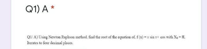 Q1) A *
QI/ A) Using Newton Raphson method, find the root of the equation of, f (x) =x sin r+ cos with Xg - T,
Iterates to four decimal places.
