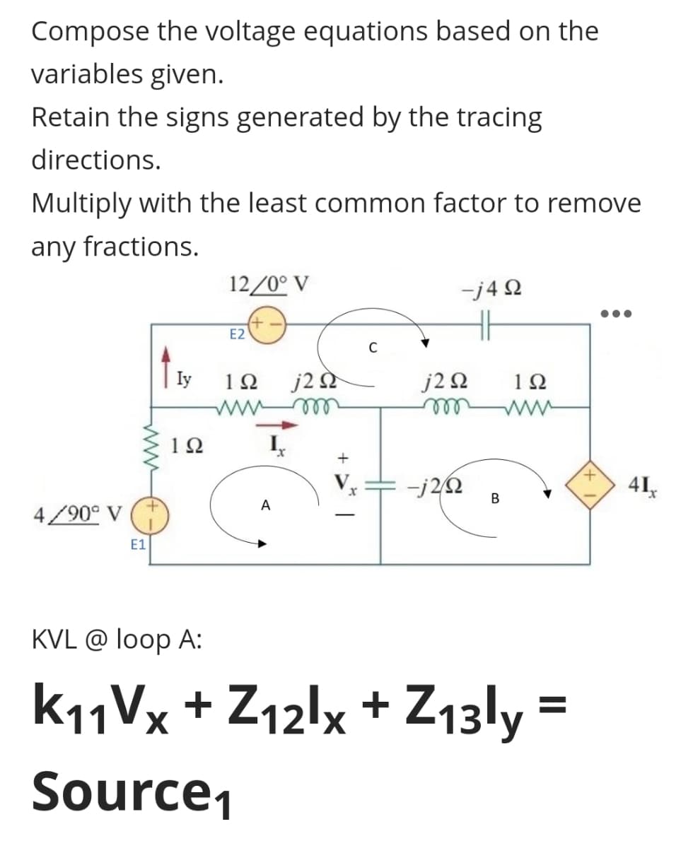 Compose the voltage equations based on the
variables given.
Retain the signs generated by the tracing
directions.
Multiply with the least common factor to remove
any fractions.
12/0°V
-j4Q
E2
C
Iy
1Ω j2 s
j2Q2
m
m
122
-j2/02
B
4/90° V
E1
KVL @ loop A:
K11Vx+Z12lx + Z13ly=
Source₁
A
x
1Ω
www
+
41₁