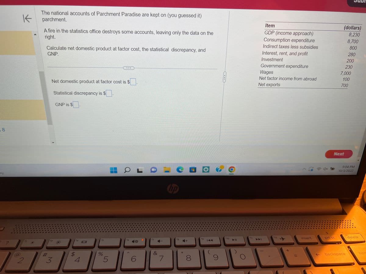 8
my
K
2
The national accounts of Parchment Paradise are kept on (you guessed it)
parchment.
A fire in the statistics office destroys some accounts, leaving only the data on the
right.
Calculate net domestic product at factor cost, the statistical discrepancy, and
GNP
#
Net domestic product at factor cost is $
Statistical discrepancy is $
3
GNP is $
$
LA
4
f5
%
...
5
COLO
f6
6
&
7
hp
8
fg
9
f10
f11
Item
GDP (income approach)
Consumption expenditure
Indirect taxes less subsidies
Interest, rent, and profit
Investment
Government expenditure
Wages
Net factor income from abroad
Net exports
f12
✈
insert
(dollars)
8,230
8,700
800
prt sc
Next
280
200
230
7,000
100
700
backspace
9:04 PM
10/3/2022
delete
hom