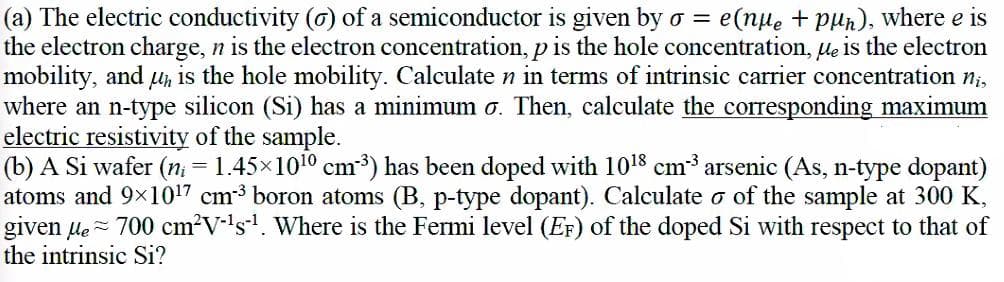 (a) The electric conductivity (o) of a semiconductor is given by o =
the electron charge, n is the electron concentration, p is the hole concentration, le is the electron
mobility, and u is the hole mobility. Calculate n in terms of intrinsic carrier concentration n;,
where an n-type silicon (Si) has a minimum o. Then, calculate the corresponding maximum
electric resistivity of the sample.
(b) A Si wafer (n = 1.45x1010 cm3) has been doped with 1018 cm3 arsenic (As, n-type dopant)
atoms and 9x1017 cm3 boron atoms (B, p-type dopant). Calculate o of the sample at 300 K,
given le - 700 cm?V-ls. Where is the Fermi level (Er) of the doped Si with respect to that of
the intrinsic Si?
e(nue + pun), where e is
