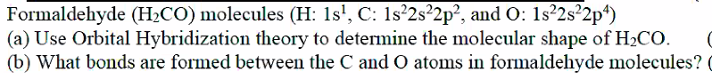 Formaldehyde (H2CO) molecules (H: 1s', C: 1s²2s²2p?, and O: 1s²2s²2p*)
(a) Use Orbital Hybridization theory to determine the molecular shape of H2CO.
(b) What bonds are formed between the C and O atoms in formaldehyde molecules? (
