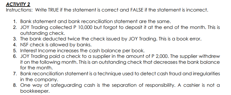 ACTIVITY 2
Instructions: Write TRUE if the statement is correct and FALSE if the statement is incorrect.
1. Bank statement and bank reconciliation statement are the same.
2. JOY Trading collected P 10,000 but forgot to deposit it at the end of the month. This is
outstanding check.
3. The bank deducted twice the check issued by JOY Trading. This is a book error.
4. NSF check is allowed by banks.
5. Interest Income increases the cash balance per book.
6. JOY Trading paid a check to a supplier in the amount of P 2,000. The supplier withdrew
it on the following month. This is an outstanding check that decreases the bank balance
for the month.
7. Bank reconciliation statement is a technique used to detect cash fraud and irregularities
in the company.
8. One way of safeguarding cash is the separation of responsibility. A cashier is not a
bookkeeper.
