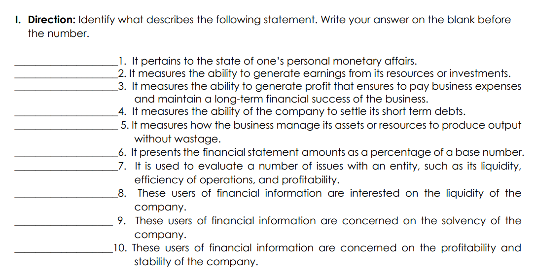 I. Direction: Identify what describes the following statement. Write your answer on the blank before
the number.
1. It pertains to the state of one's personal monetary affairs.
2. It measures the ability to generate earnings from its resources or investments.
3. It measures the ability to generate profit that ensures to pay business expenses
and maintain a long-term financial success of the business.
4. It measures the ability of the company to settle its short term debts.
5. It measures how the business manage its assets or resources to produce output
without wastage.
6. It presents the financial statement amounts as a percentage of a base number.
_7. It is used to evaluate a number of issues with an entity, such as its liquidity,
efficiency of operations, and profitability.
_8. These users of financial information are interested on the liquidity of the
company.
9. These users of financial information are concerned on the solvency of the
company.
_10. These users of financial information are concerned on the profitability and
stability of the company.
