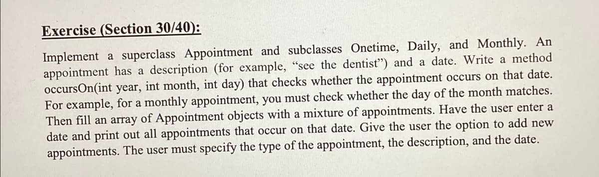 Exercise (Section 30/40):
Implement a superclass Appointment and subclasses Onetime, Daily, and Monthly. An
appointment has a description (for example, "see the dentist") and a date. Write a method
occursOn(int year, int month, int day) that checks whether the appointment occurs on that date.
For example, for a monthly appointment, you must check whether the day of the month matches.
Then fill an array of Appointment objects with a mixture of appointments. Have the user enter a
date and print out all appointments that occur on that date. Give the user the option to add new
appointments. The user must specify the type of the appointment, the description, and the date.