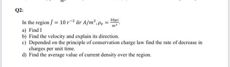 Q2:
30µc
In the region J = 10r-2 ār A/m2, p,
a) Find I
b) Find the velocity and explain its direction.
c) Depended on the principle of conservation charge law find the rate of decrease in
charges per unit time.
d) Find the average value of current density over the region.
