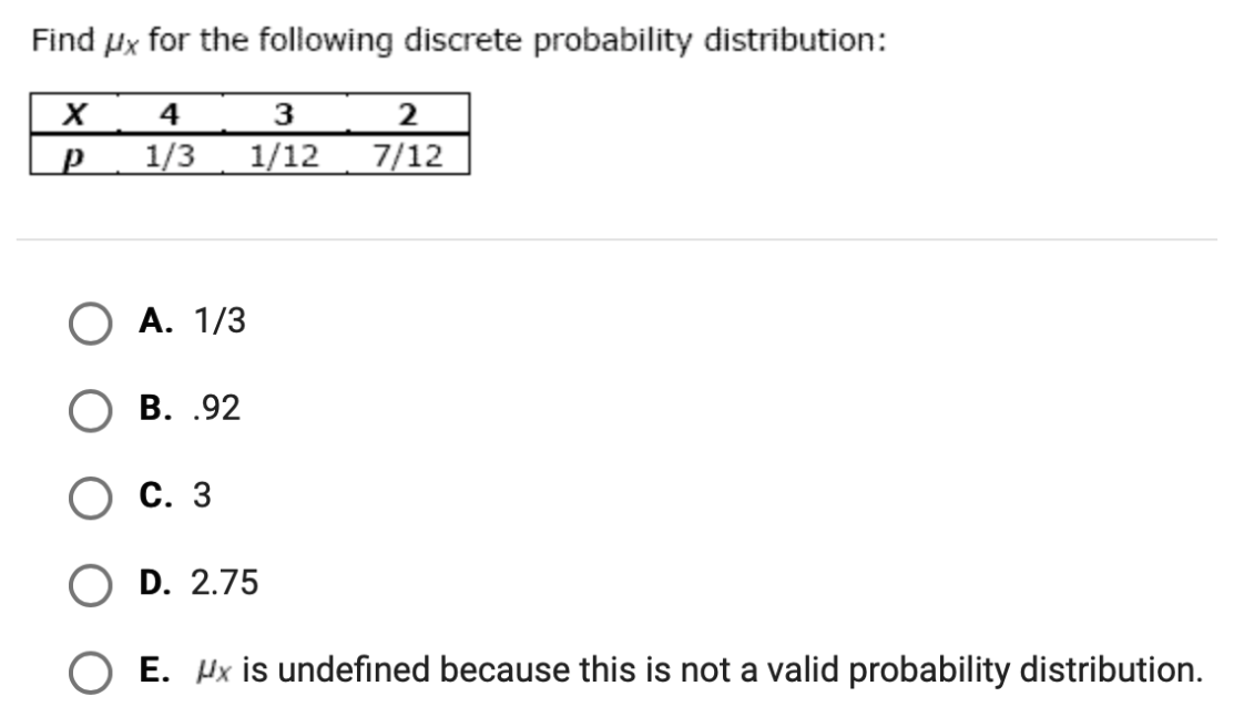 Find Px for the following discrete probability distribution:
4
3
1/3
1/12
7/12
О А. 1/3
В. .92
Ос. 3
O D. 2.75
O E. Hx is undefined because this is not a valid probability distribution.
