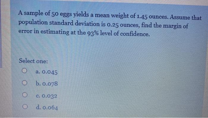 A sample of 50 eggs yields a mean weight of 1.45 ounces. Assume that
population standard deviation is o.25 ounces, find the margin of
error in estimating at the 93% level of confidence.
Select one:
a. 0.045
b. o.078
c. 0.032
d. o.064
