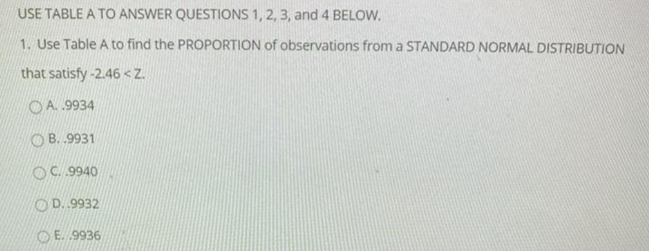 USE TABLE A TO ANSWER QUESTIONS 1, 2, 3, and 4 BELOW.
1. Use Table A to find the PROPORTION of observations from a STANDARD NORMAL DISTRIBUTION
that satisfy -2.46 < Z.
O A. 9934
B. .9931
OC. 9940
OD. .9932
O E. 9936
