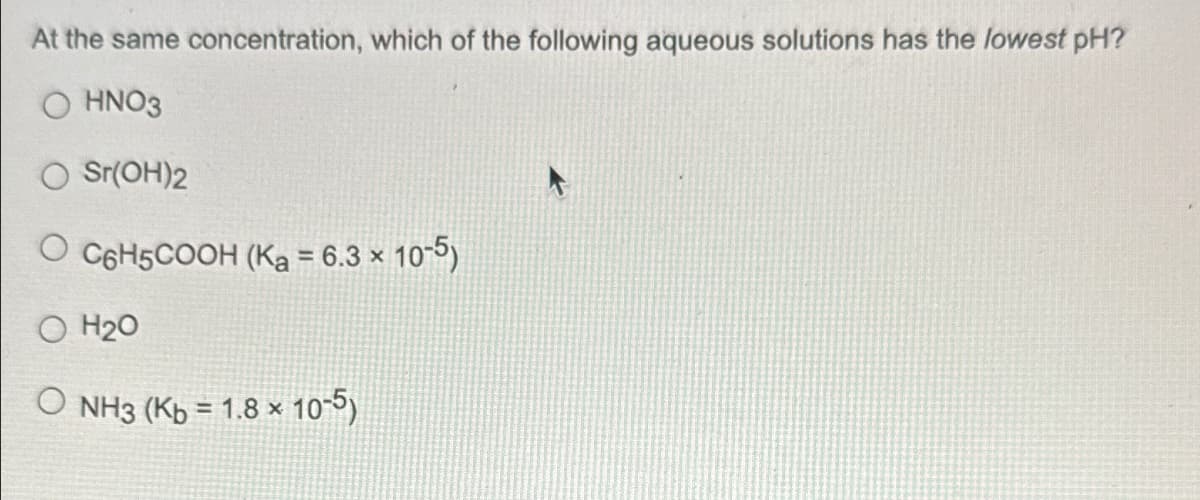 At the same concentration, which of the following aqueous solutions has the lowest pH?
OHNO3
Sr(OH)2
O C6H5COOH (Ka = 6.3 x 10-5)
O H2O
NH3 (Kb = 1.8 x 10-5)