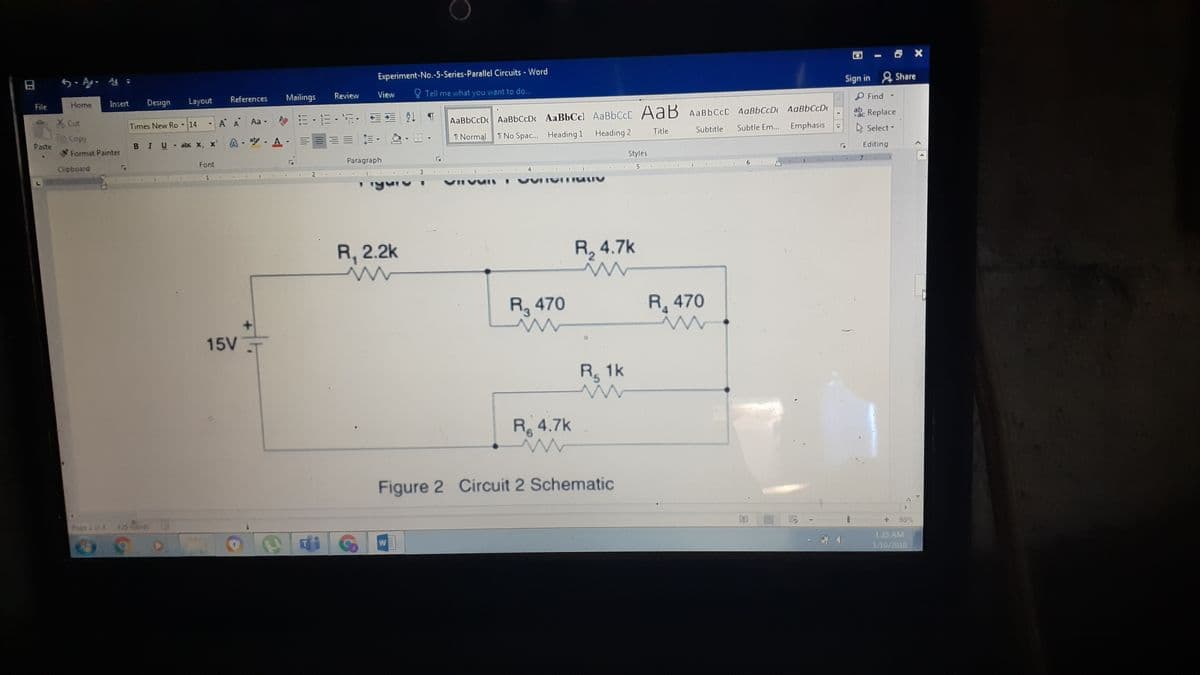 日
Experiment-No.-5-Series-Parallel Circuits - Word
Tell me what you want to do...
Sign in Share
File
Home
Insert
Design
Layout
References
Mailings
Review
View
P Find
X Cut
A A Aa-
m,而,, T
Times New Ro
- 14
AaBbCcDc AaBbCcDc AaBbCcl AaBbCcC AaB AABBCCD AaBbCcD AaBbCcD
ab
ac
Replace
Copy
Paste
A-空,A.
三何, ,出。
Emphasis
BIU abe X, x
I Normal
I No Spa. Heading 1 Heading 2
Title
Subtitle
Subtle Em...
A Select -
Format Painter
Paragraph
Styles
Editing
Clipboard
Font
2.
3.
6.
VIIVUI
R, 2.2k
R, 4.7k
R, 470
R 470
15V
R 1k
R 4.7k
9,
Figure 2 Circuit 2 Schematic
Page 2 of A
425 words
98%
W
1:25 AM
1/10/2010
