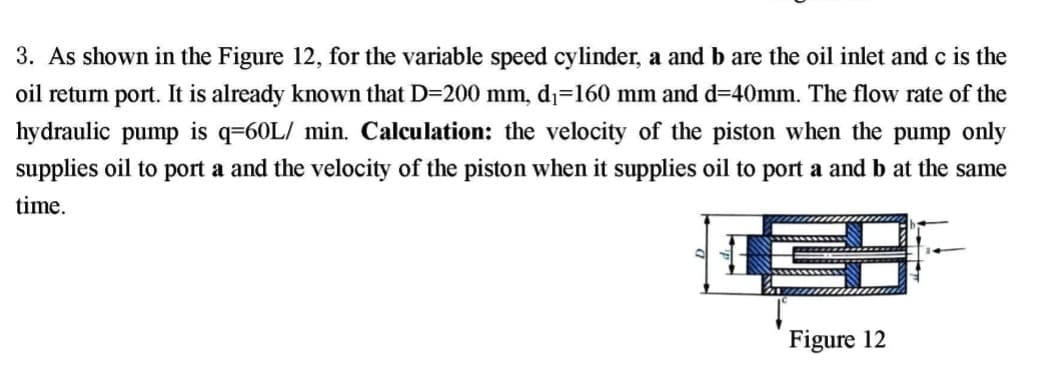 3. As shown in the Figure 12, for the variable speed cylinder, a and b are the oil inlet and c is the
oil return port. It is already known that D=200 mm, d1=160 mm and d=40mm. The flow rate of the
hydraulic pump is q=60L/ min. Calculation: the velocity of the piston when the pump only
supplies oil to port a and the velocity of the piston when it supplies oil to port a and b at the same
time.
Figure 12
