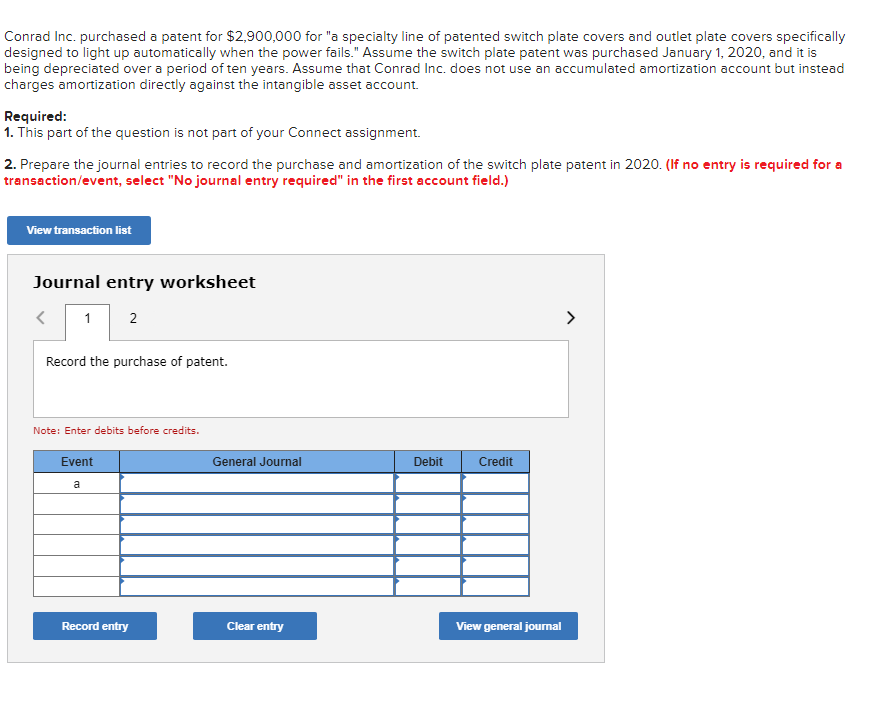 Conrad Inc. purchased a patent for $2,900,000 for "a specialty line of patented switch plate covers and outlet plate covers specifically
designed to light up automatically when the power fails." Assume the switch plate patent was purchased January 1, 2020, and it is
being depreciated over a period of ten years. Assume that Conrad Inc. does not use an accumulated amortization account but instead
charges amortization directly against the intangible asset account.
Required:
1. This part of the question is not part of your Connect assignment.
2. Prepare the journal entries to record the purchase and amortization of the switch plate patent in 2020. (If no entry is required for a
transaction/event, select "No journal entry required" in the first account field.)
View transaction list
Journal entry worksheet
1 2
Record the purchase of patent.
Note: Enter debits before credits.
Event
a
Record entry
General Journal
Clear entry
Debit
Credit
View general journal