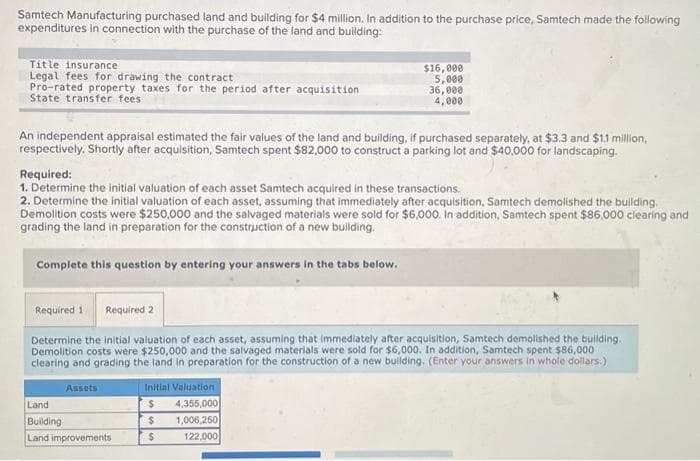 Samtech Manufacturing purchased land and building for $4 million. In addition to the purchase price, Samtech made the following
expenditures in connection with the purchase of the land and building:
Title insurance
Legal fees for drawing the contract
Pro-rated property taxes for the period after acquisition
State transfer fees
An independent appraisal estimated the fair values of the land and building, if purchased separately, at $3.3 and $1.1 million,
respectively. Shortly after acquisition, Samtech spent $82,000 to construct a parking lot and $40,000 for landscaping.
Required:
1. Determine the initial valuation of each asset Samtech acquired in these transactions.
2. Determine the initial valuation of each asset, assuming that immediately after acquisition, Samtech demolished the building.
Demolition costs were $250,000 and the salvaged materials were sold for $6,000. In addition, Samtech spent $86,000 clearing and
grading the land in preparation for the construction of a new building.
Complete this question by entering your answers in the tabs below.
Required 1 Required 2
Determine the initial valuation of each asset, assuming that immediately after acquisition, Samtech demolished the building.
Demolition costs were $250,000 and the salvaged materials were sold for $6,000. In addition, Samtech spent $86,000
clearing and grading the land in preparation for the construction of a new building. (Enter your answers in whole dollars.)
Assets
Land
Building
Land improvements
$16,000
5,000
36,000
4,000
Initial Valuation
$
$
$
4,355,000
1,006,250
122,000