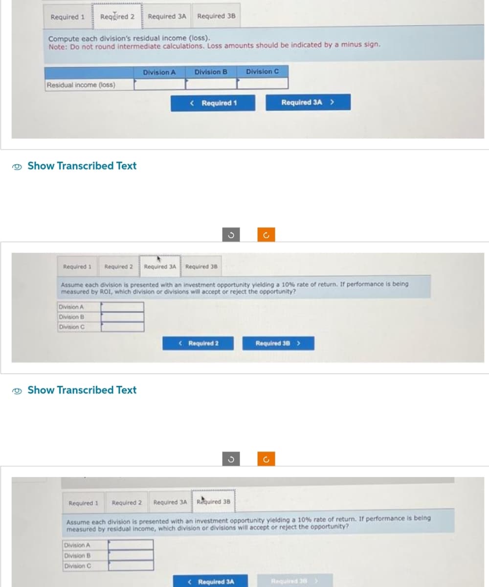 Required 1
Compute each division's residual income (loss).
Note: Do not round intermediate calculations. Loss amounts should be indicated by a minus sign.
Required 2 Required 3A Required 3B
Residual income (loss)
Show Transcribed Text
Division A
Division B
Division C
Show Transcribed Text
Division A
Division A
Division B
Division C
Division B
< Required 1
Required 1 Required 2 Required 3A Required 38
Assume each division is presented with an investment opportunity yielding a 10% rate of return. If performance is being
measured by ROI, which division or divisions will accept or reject the opportunity?
< Required 2
J
Division C
c
< Required 3A
Required 3A >
Required 38 >
c
Required 1 Required 2 Required 3A Required 38
Assume each division is presented with an investment opportunity yielding a 10% rate of return. If performance is being
measured by residual income, which division or divisions will accept or reject the opportunity?
Required 38 >