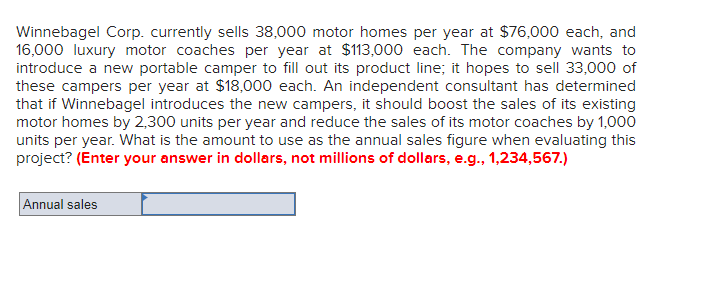 Winnebagel Corp. currently sells 38,000 motor homes per year at $76,000 each, and
16,000 luxury motor coaches per year at $113,000 each. The company wants to
introduce a new portable camper to fill out its product line; it hopes to sell 33,000 of
these campers per year at $18,000 each. An independent consultant has determined
that if Winnebagel introduces the new campers, it should boost the sales of its existing
motor homes by 2,300 units per year and reduce the sales of its motor coaches by 1,000
units per year. What is the amount to use as the annual sales figure when evaluating this
project? (Enter your answer in dollars, not millions of dollars, e.g., 1,234,567.)
Annual sales