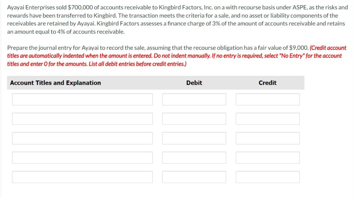 Ayayai Enterprises sold $700,000 of accounts receivable to Kingbird Factors, Inc. on a with recourse basis under ASPE, as the risks and
rewards have been transferred to Kingbird. The transaction meets the criteria for a sale, and no asset or liability components of the
receivables are retained by Ayayai. Kingbird Factors assesses a finance charge of 3% of the amount of accounts receivable and retains
an amount equal to 4% of accounts receivable.
Prepare the journal entry for Ayayai to record the sale, assuming that the recourse obligation has a fair value of $9,000. (Credit account
titles are automatically indented when the amount is entered. Do not indent manually. If no entry is required, select "No Entry" for the account
titles and enter O for the amounts. List all debit entries before credit entries.)
Account Titles and Explanation
Debit
T
Credit