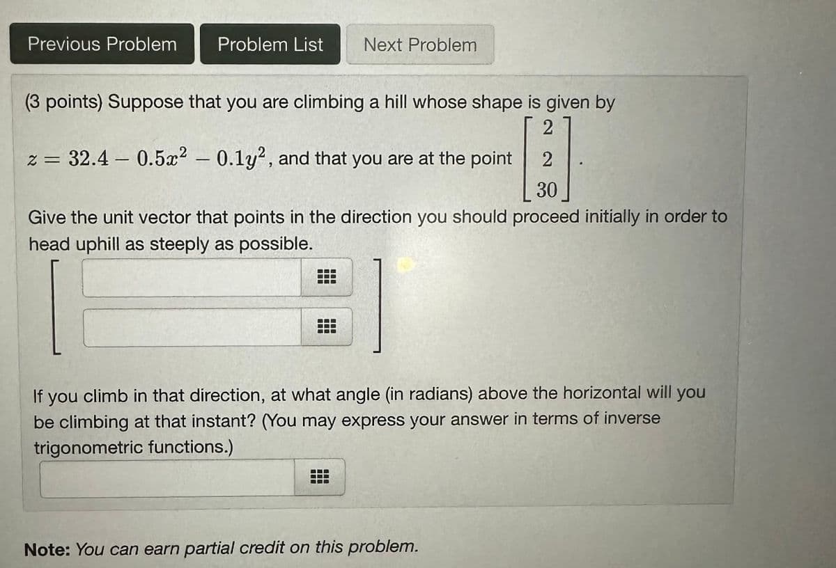 Previous Problem
Problem List Next Problem
(3 points) Suppose that you are climbing a hill whose shape is given by
2
z = 32.4 - 0.5x2 -0.1y2, and that you are at the point
2
30
Give the unit vector that points in the direction you should proceed initially in order to
head uphill as steeply as possible.
If you climb in that direction, at what angle (in radians) above the horizontal will you
be climbing at that instant? (You may express your answer in terms of inverse
trigonometric functions.)
Note: You can earn partial credit on this problem.