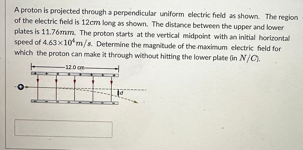 A proton is projected through a perpendicular uniform electric field as shown. The region
of the electric field is 12cm long as shown. The distance between the upper and lower
plates is 11.76mm. The proton starts at the vertical midpoint with an initial horizontal
speed of 4.63×10 m/s. Determine the magnitude of the maximum electric field for
which the proton can make it through without hitting the lower plate (in N/C).
-12.0 cm.