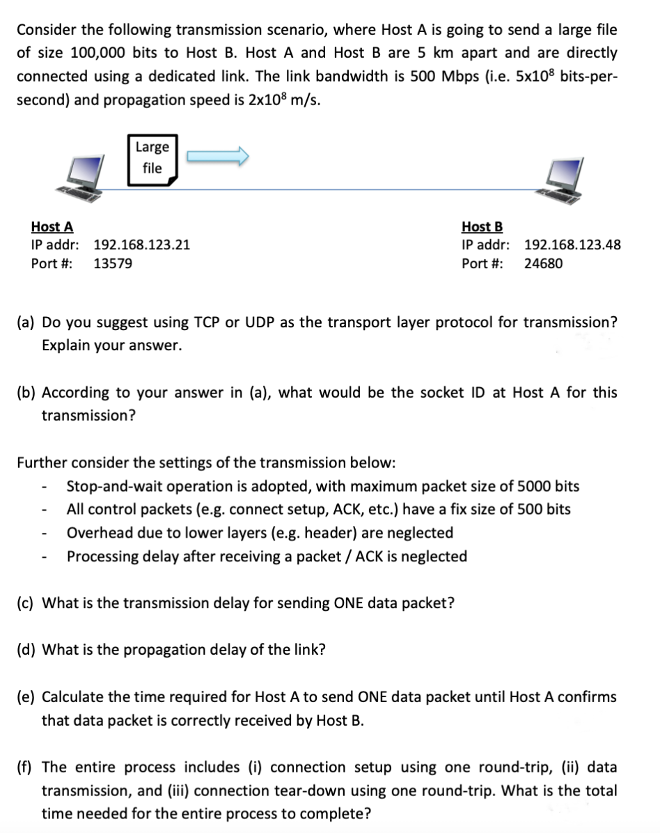 Consider the following transmission scenario, where Host A is going to send a large file
of size 100,000 bits to Host B. Host A and Host B are 5 km apart and are directly
connected using a dedicated link. The link bandwidth is 500 Mbps (i.e. 5x108 bits-per-
second) and propagation speed is 2x10⁹ m/s.
Host A
IP addr:
Port #: 13579
Large
file
192.168.123.21
Host B
IP addr:
Port #:
192.168.123.48
(a) Do you suggest using TCP or UDP as the transport layer protocol for transmission?
Explain your answer.
(c) What is the transmission delay for sending ONE data packet?
24680
(b) According to your answer in (a), what would be the socket ID at Host A for this
transmission?
(d) What is the propagation delay of the link?
Further consider the settings of the transmission below:
Stop-and-wait operation is adopted, with maximum packet size of 5000 bits
All control packets (e.g. connect setup, ACK, etc.) have a fix size of 500 bits
Overhead due to lower layers (e.g. header) are neglected
Processing delay after receiving a packet / ACK is neglected
(e) Calculate the time required for Host A to send ONE data packet until Host A confirms
that data packet is correctly received by Host B.
(f) The entire process includes (i) connection setup using one round-trip, (ii) data
transmission, and (iii) connection tear-down using one round-trip. What is the total
time needed for the entire process to complete?