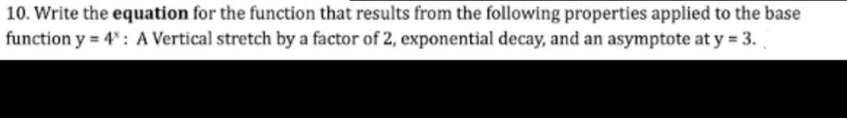 10. Write the equation for the function that results from the following properties applied to the base
function y = 4": A Vertical stretch by a factor of 2, exponential decay, and an asymptote at y = 3.
