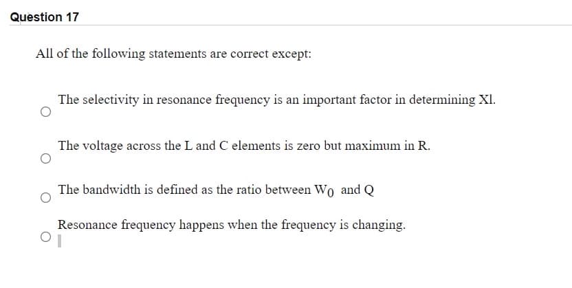 Question 17
All of the following statements are correct except:
The selectivity in resonance frequency is an important factor in determining XI.
The voltage across the L and C elements is zero but maximum in R.
The bandwidth is defined as the ratio between Wo and Q
Resonance frequency happens when the frequency is changing.
