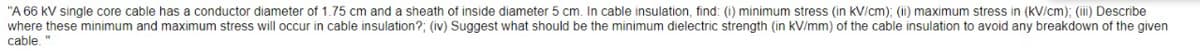 "A 66 kV single core cable has a conductor diameter of 1.75 cm and a sheath of inside diameter 5 cm. In cable insulation, find: (i) minimum stress (in kV/cm); (ii) maximum stress in (kV/cm): (ii) Describe
where these minimum and maximum stress will occur in cable insulation?; (iv) Suggest what should be the minimum dielectric strength (in kV/mm) of the cable insulation to avoid any breakdown of the given
cable.
